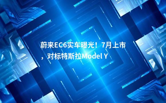 蔚来EC6实车曝光！7月上市，对标特斯拉Model Y